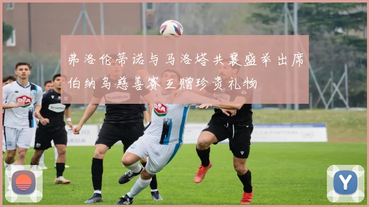 弗洛伦蒂诺与马洛塔共襄盛举出席伯纳乌慈善赛互赠珍贵礼物