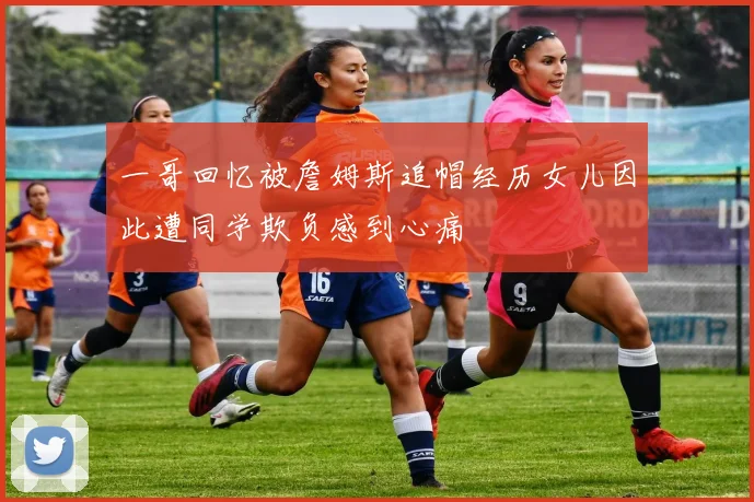 一哥回忆被詹姆斯追帽经历女儿因此遭同学欺负感到心痛