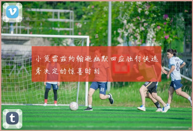 小莫雷兹约翰逊幽默回应独行侠选秀决定的惊喜时刻