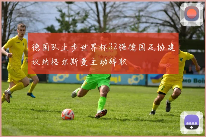 德国队止步世界杯32强德国足协建议纳格尔斯曼主动辞职