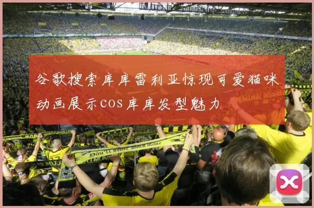 谷歌搜索库库雷利亚惊现可爱猫咪动画展示cos库库发型魅力
