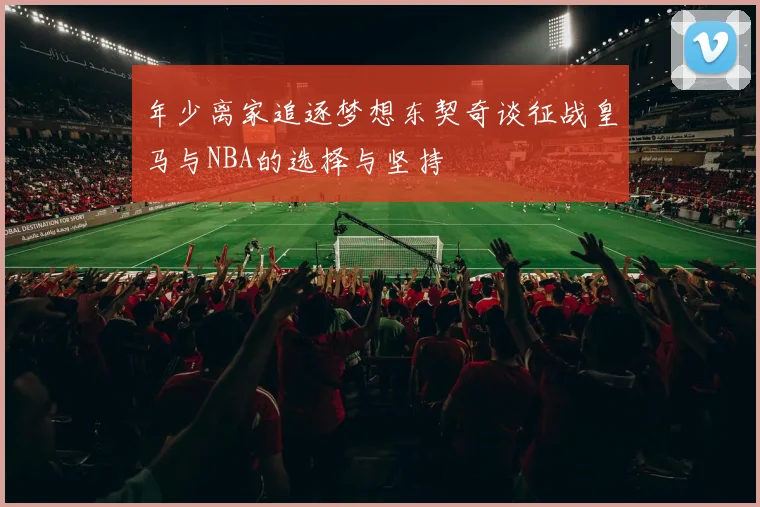 年少离家追逐梦想东契奇谈征战皇马与NBA的选择与坚持