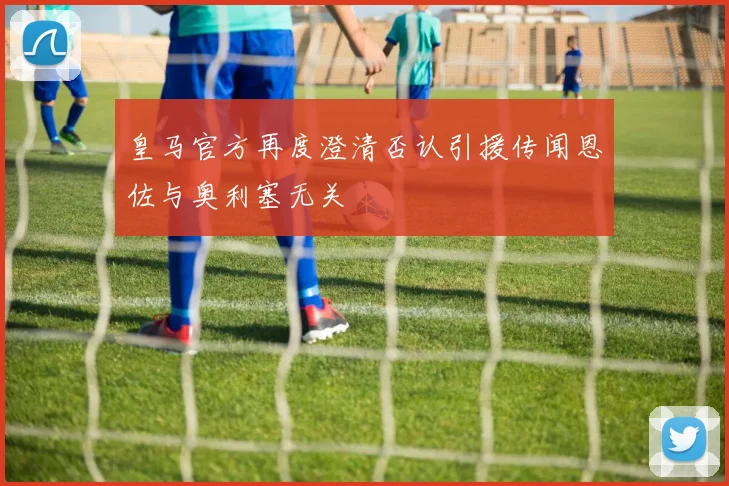 皇马官方再度澄清否认引援传闻恩佐与奥利塞无关