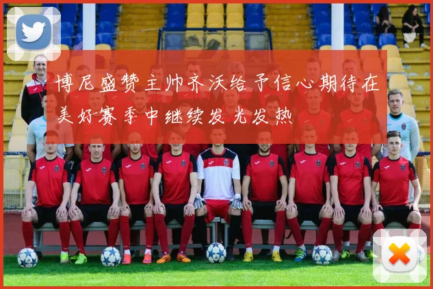 博尼盛赞主帅齐沃给予信心期待在美好赛季中继续发光发热