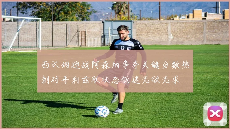 西汉姆迎战阿森纳争夺关键分数热刺对手利兹联状态低迷无欲无求