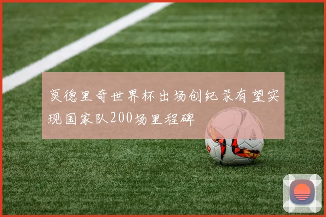 莫德里奇世界杯出场创纪录有望实现国家队200场里程碑