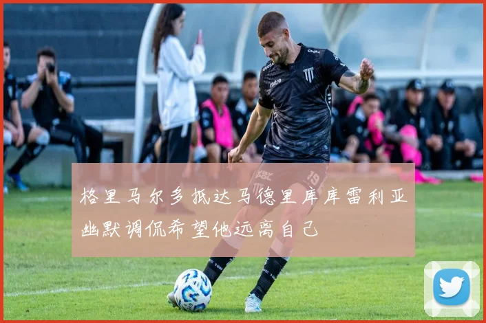 格里马尔多抵达马德里库库雷利亚幽默调侃希望他远离自己