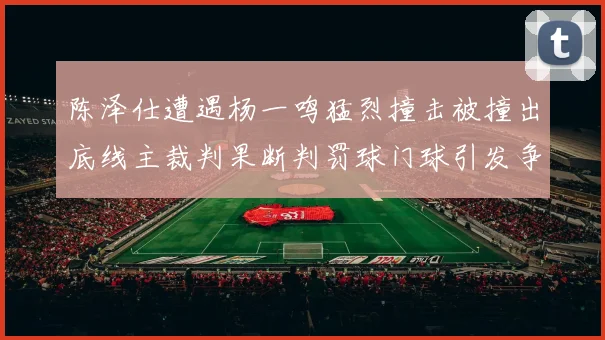 陈泽仕遭遇杨一鸣猛烈撞击被撞出底线主裁判果断判罚球门球引发争议