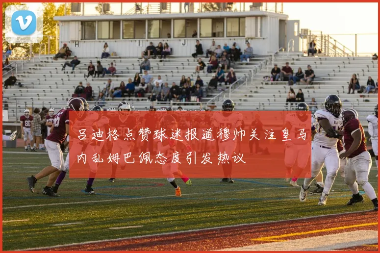 吕迪格点赞球迷报道穆帅关注皇马内乱姆巴佩态度引发热议