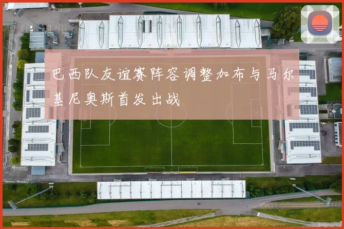 巴西队友谊赛阵容调整加布与马尔基尼奥斯首发出战