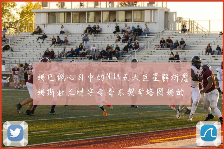 姆巴佩心目中的NBA五大巨星解析詹姆斯杜兰特字母哥东契奇塔图姆的独特魅力