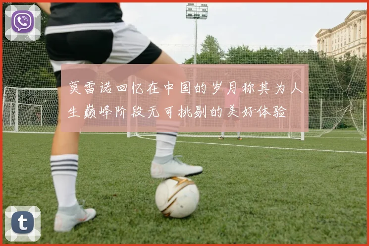 莫雷诺回忆在中国的岁月称其为人生巅峰阶段无可挑剔的美好体验