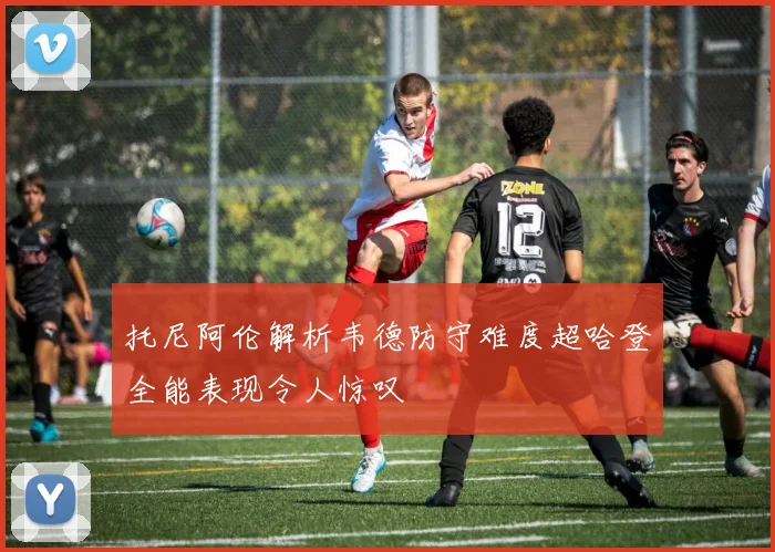 托尼阿伦解析韦德防守难度超哈登全能表现令人惊叹