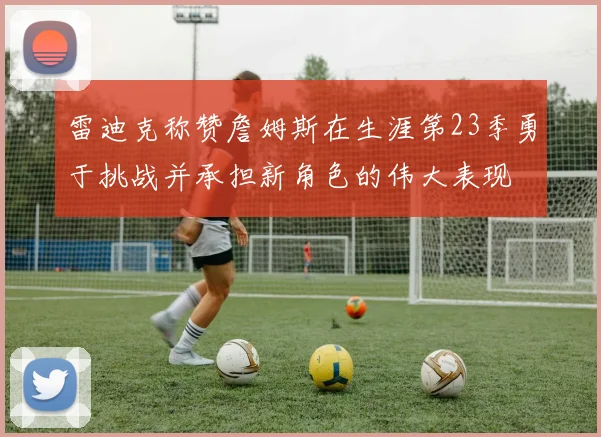 雷迪克称赞詹姆斯在生涯第23季勇于挑战并承担新角色的伟大表现
