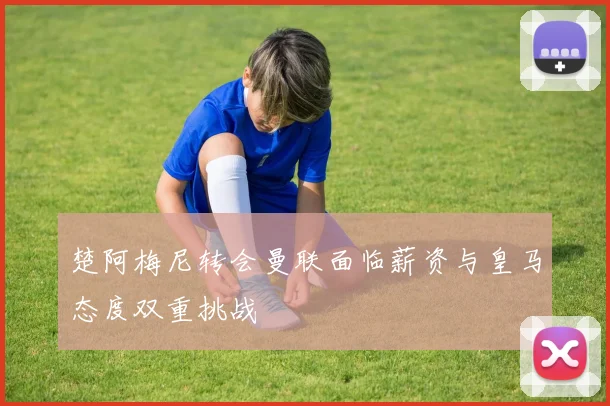 楚阿梅尼转会曼联面临薪资与皇马态度双重挑战