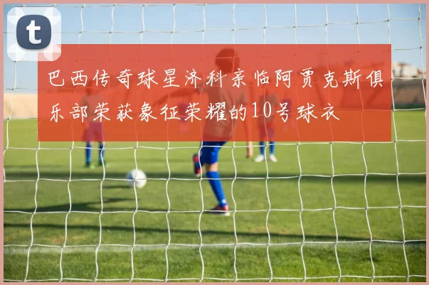 巴西传奇球星济科亲临阿贾克斯俱乐部荣获象征荣耀的10号球衣