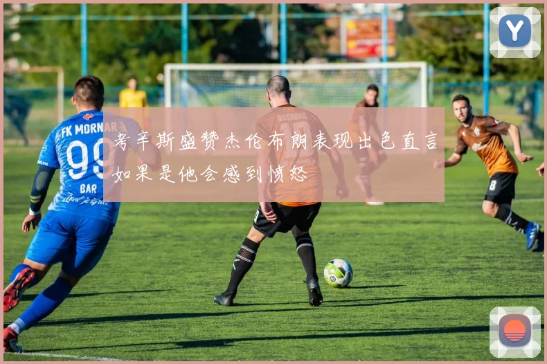 考辛斯盛赞杰伦布朗表现出色直言如果是他会感到愤怒
