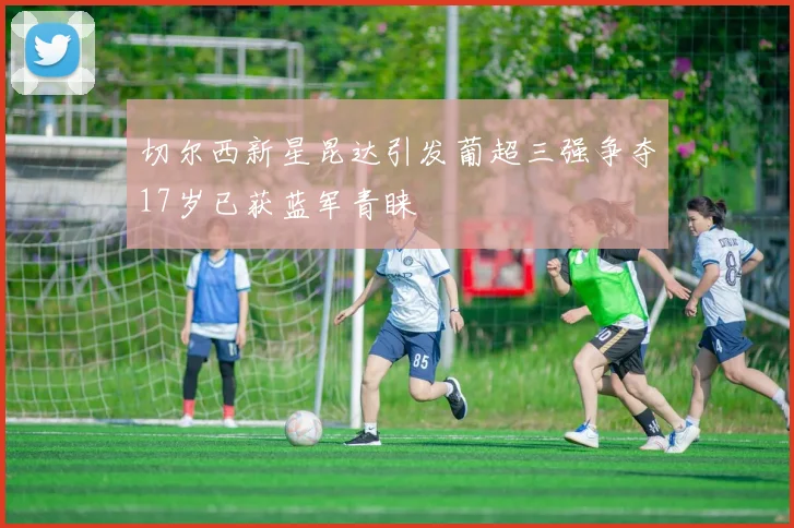 切尔西新星昆达引发葡超三强争夺17岁已获蓝军青睐