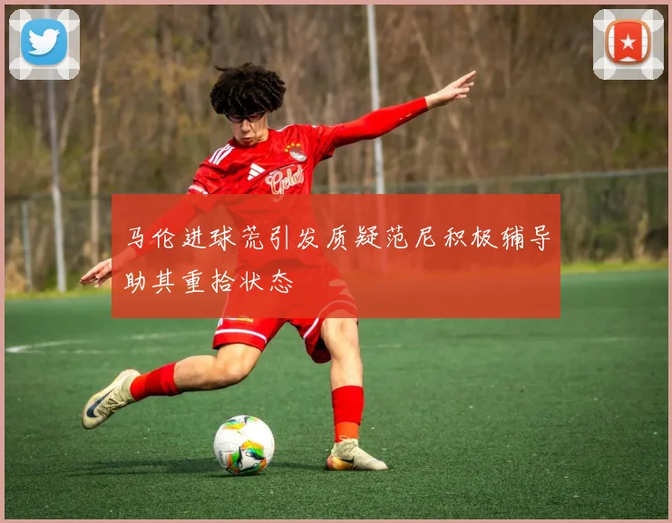 马伦进球荒引发质疑范尼积极辅导助其重拾状态