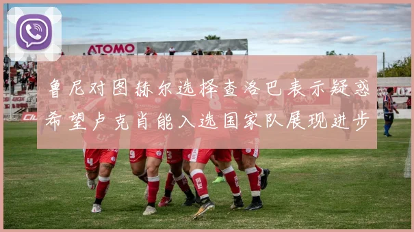 鲁尼对图赫尔选择查洛巴表示疑惑希望卢克肖能入选国家队展现进步
