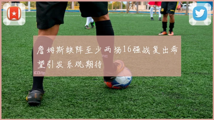 詹姆斯缺阵至少两场16强战复出希望引发乐观期待