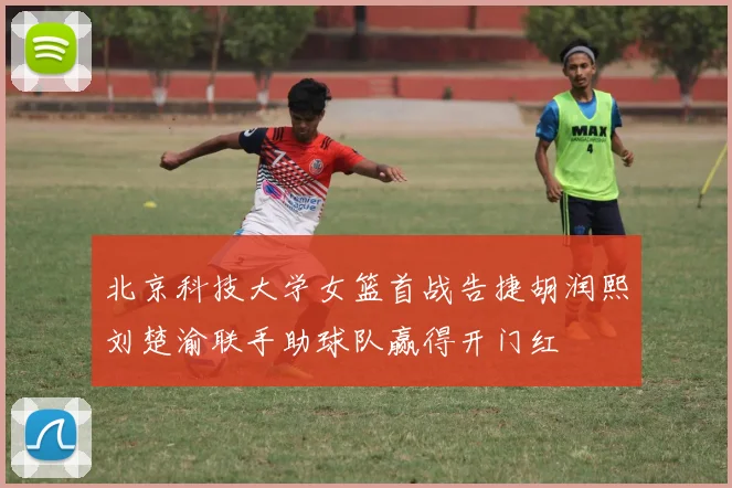 北京科技大学女篮首战告捷胡润熙刘楚渝联手助球队赢得开门红