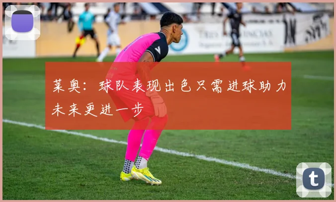莱奥：球队表现出色只需进球助力未来更进一步