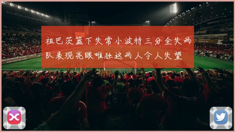 祖巴茨篮下失常小波特三分全失两队表现亮眼唯独这两人令人失望
