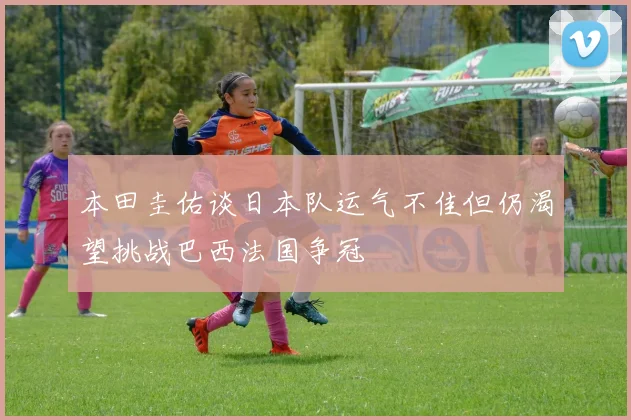 本田圭佑谈日本队运气不佳但仍渴望挑战巴西法国争冠