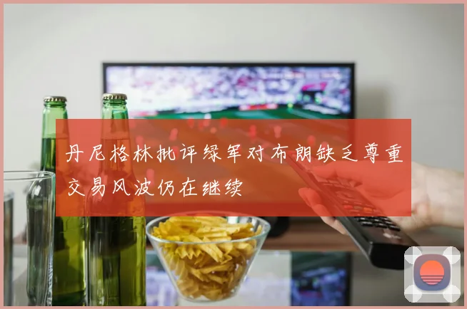 丹尼格林批评绿军对布朗缺乏尊重交易风波仍在继续