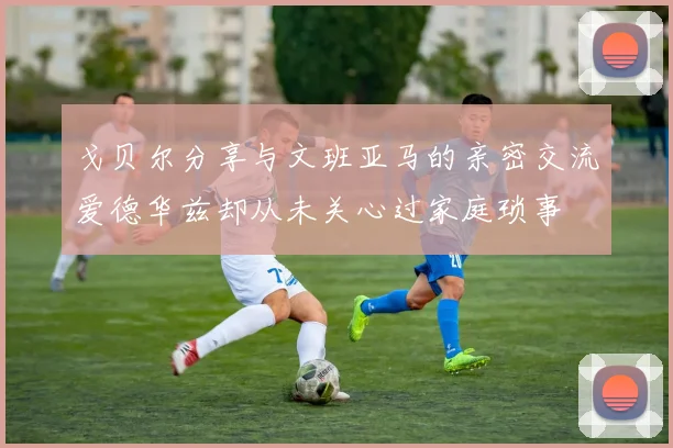 戈贝尔分享与文班亚马的亲密交流爱德华兹却从未关心过家庭琐事