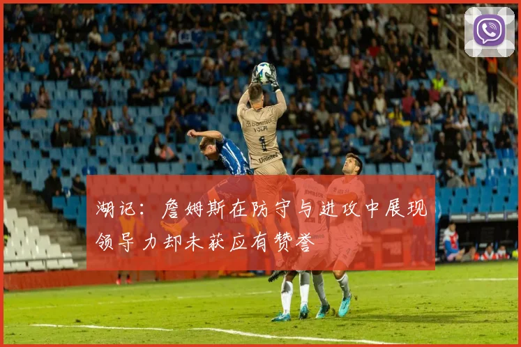 湖记：詹姆斯在防守与进攻中展现领导力却未获应有赞誉